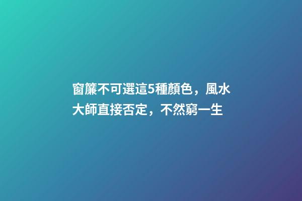 窗簾不可選這5種顏色，風水大師直接否定，不然窮一生