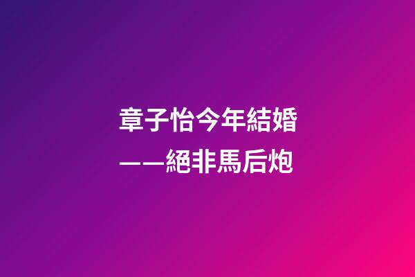 章子怡今年結婚——絕非馬后炮