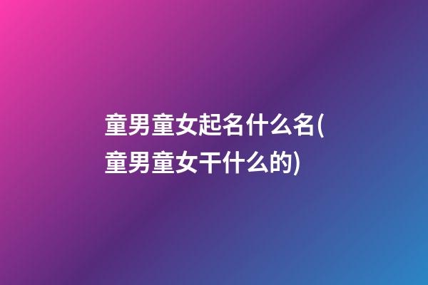 童男童女起名什么名(童男童女干什么的)