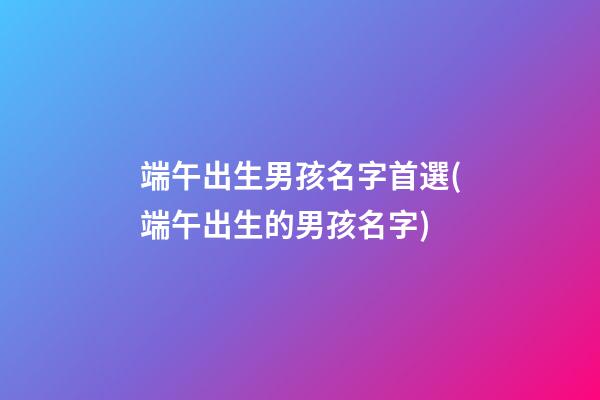 端午出生男孩名字首選(端午出生的男孩名字)