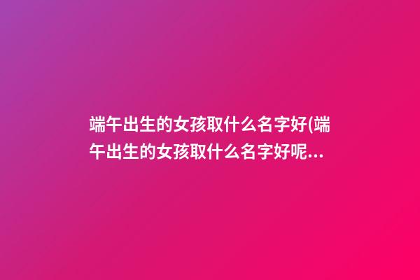 端午出生的女孩取什么名字好(端午出生的女孩取什么名字好呢)