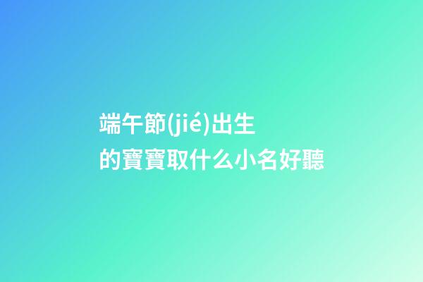 端午節(jié)出生的寶寶取什么小名好聽(端午節(jié)出生起小名)-第1張-寶寶起名-玄機(jī)派