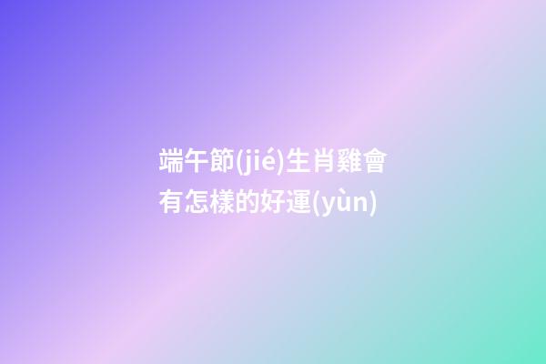 端午節(jié)生肖雞會有怎樣的好運(yùn)