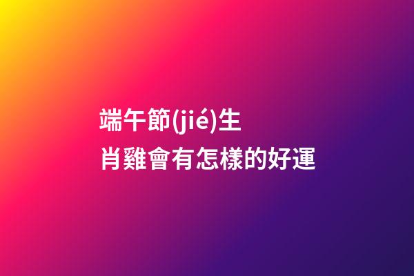 端午節(jié)生肖雞會有怎樣的好運