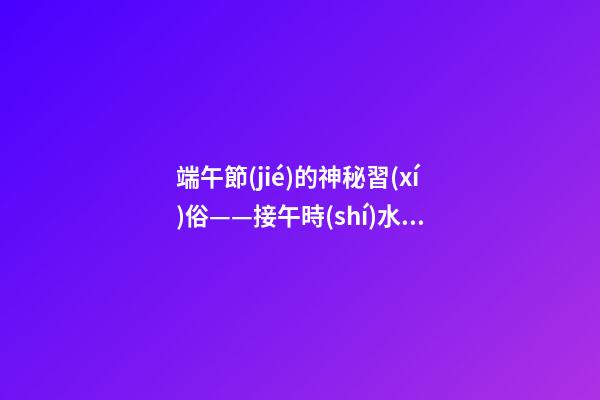 端午節(jié)的神秘習(xí)俗——接午時(shí)水、造丙午鏡、掛菖蒲艾草