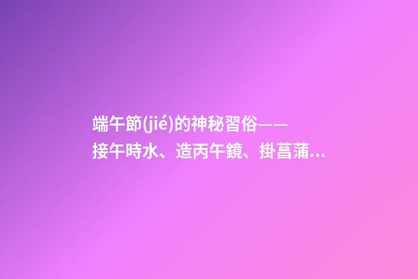 端午節(jié)的神秘習俗——接午時水、造丙午鏡、掛菖蒲艾草
