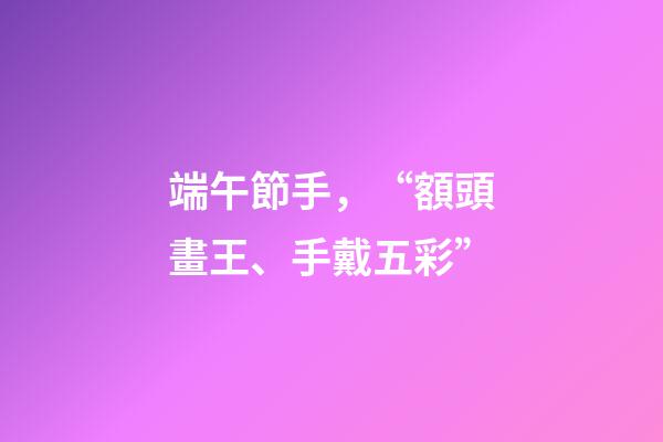 端午節手，“額頭畫王、手戴五彩”-第1張-觀點-玄機派