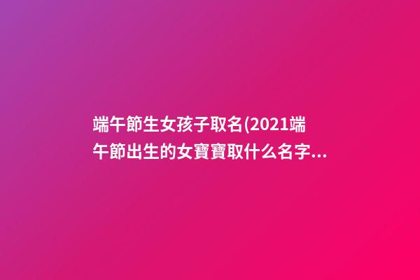 端午節生女孩子取名(2021端午節出生的女寶寶取什么名字好)
