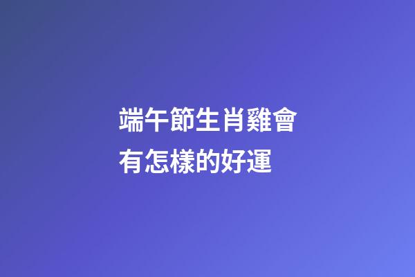 端午節生肖雞會有怎樣的好運