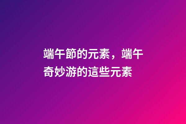 端午節的元素，端午奇妙游的這些元素-第1張-觀點-玄機派