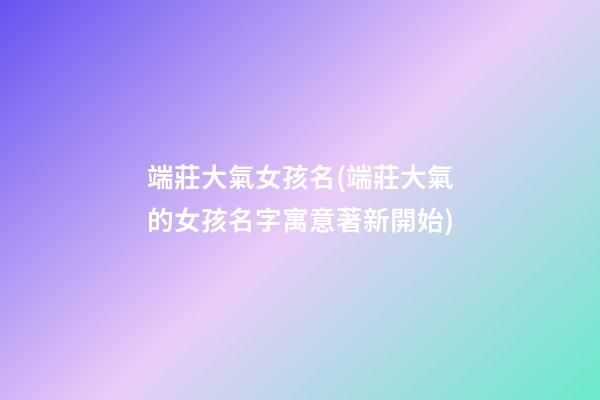 端莊大氣女孩名(端莊大氣的女孩名字寓意著新開始)