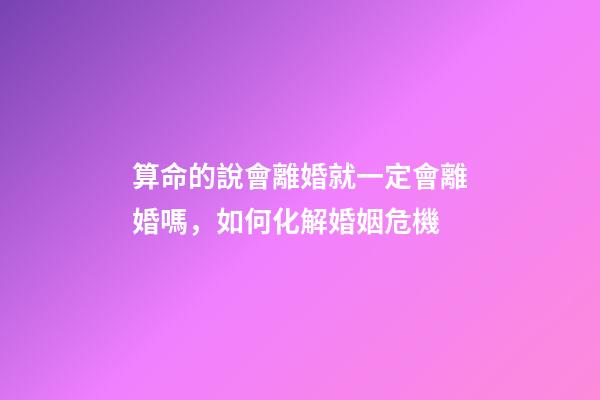 算命的說會離婚就一定會離婚嗎，如何化解婚姻危機