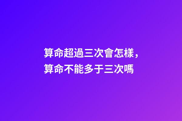 算命超過三次會怎樣，算命不能多于三次嗎