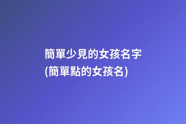 簡單少見的女孩名字(簡單點的女孩名)