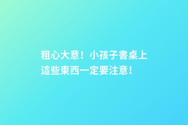 粗心大意！小孩子書桌上這些東西一定要注意！
