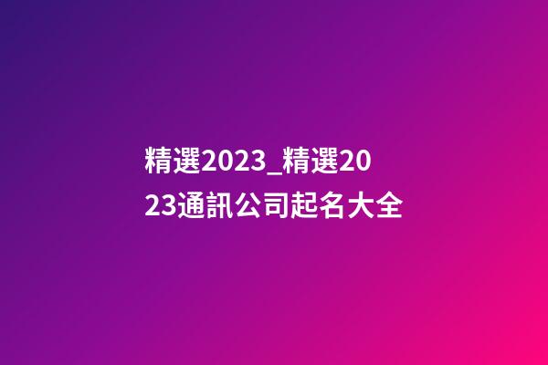 精選2023_精選2023通訊公司起名大全-第1張-公司起名-玄機派