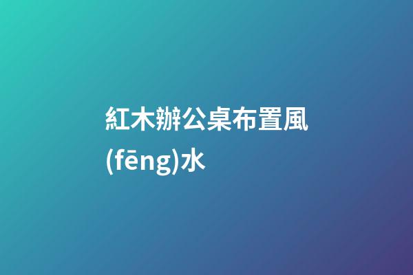 紅木辦公桌布置風(fēng)水
