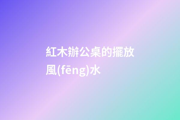 紅木辦公桌的擺放風(fēng)水
