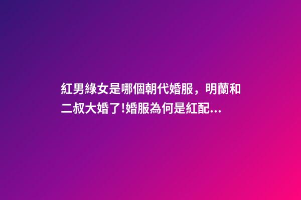 紅男綠女是哪個朝代婚服，明蘭和二叔大婚了!婚服為何是紅配綠-第1張-觀點-玄機派