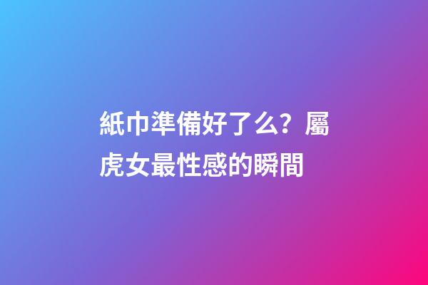 紙巾準備好了么？屬虎女最性感的瞬間