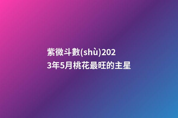 紫微斗數(shù)2023年5月桃花最旺的主星