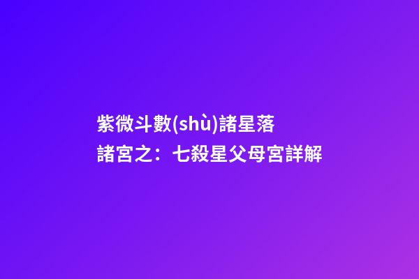 紫微斗數(shù)諸星落諸宮之：七殺星父母宮詳解