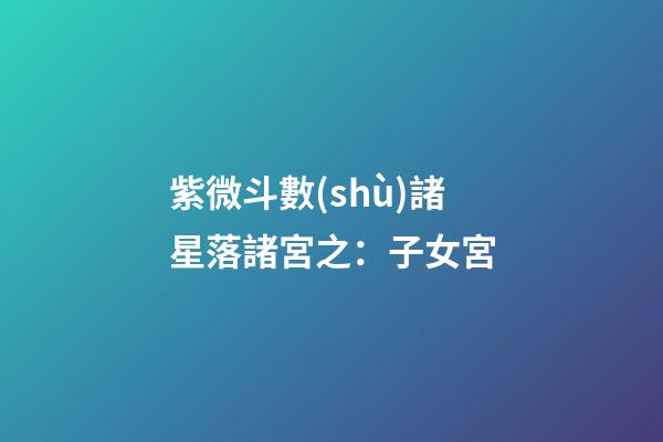 紫微斗數(shù)諸星落諸宮之：子女宮