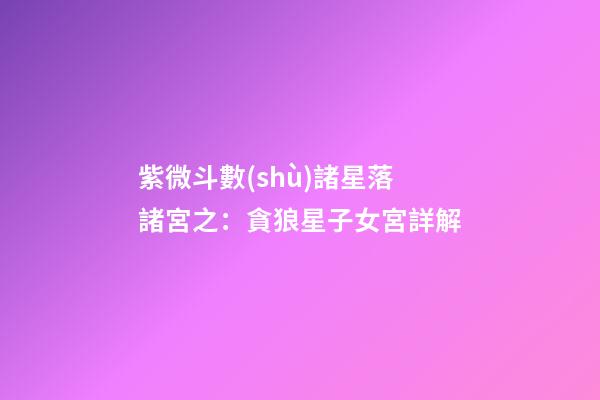 紫微斗數(shù)諸星落諸宮之：貪狼星子女宮詳解