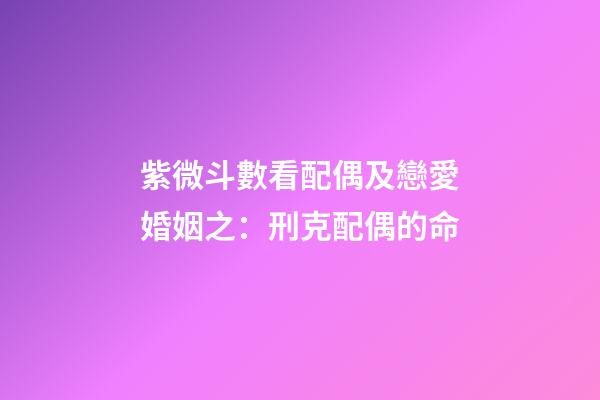 紫微斗數看配偶及戀愛婚姻之：刑克配偶的命