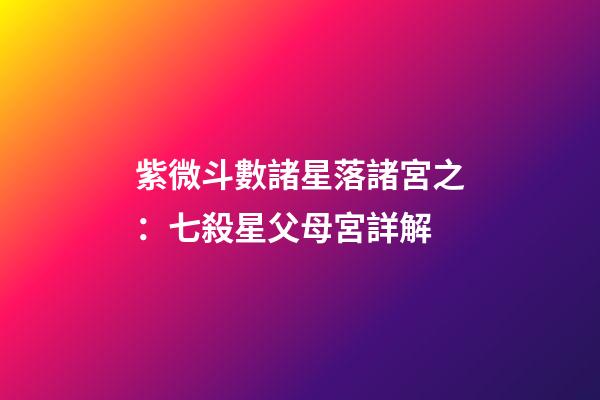 紫微斗數諸星落諸宮之：七殺星父母宮詳解