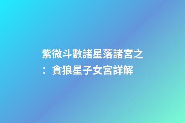 紫微斗數諸星落諸宮之：貪狼星子女宮詳解