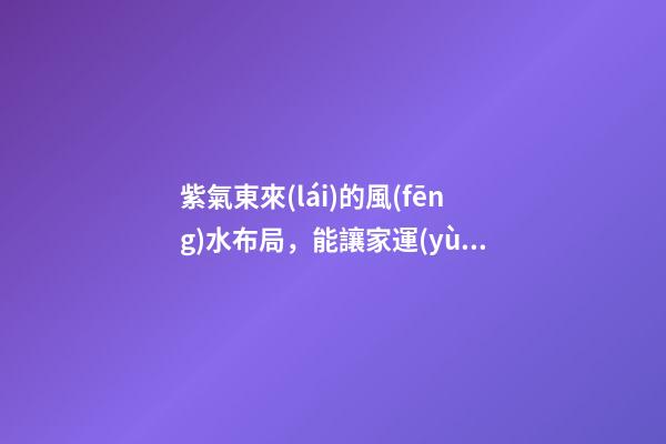 紫氣東來(lái)的風(fēng)水布局，能讓家運(yùn)生生不息！