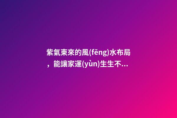 紫氣東來的風(fēng)水布局，能讓家運(yùn)生生不息！
