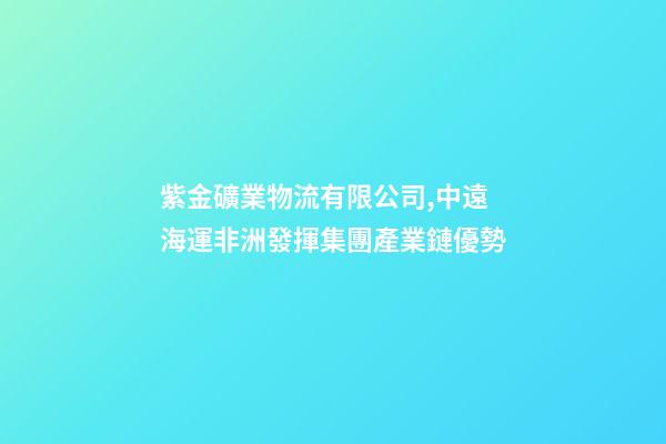 紫金礦業物流有限公司,中遠海運非洲發揮集團產業鏈優勢-第1張-觀點-玄機派
