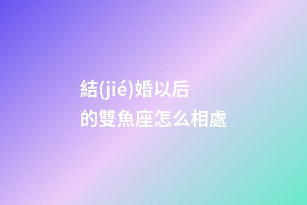 結(jié)婚以后的雙魚座怎么相處-第1張-星座運(yùn)勢(shì)-玄機(jī)派