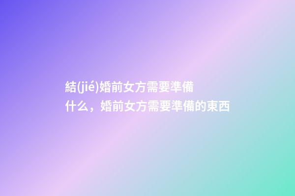 結(jié)婚前女方需要準備什么，婚前女方需要準備的東西