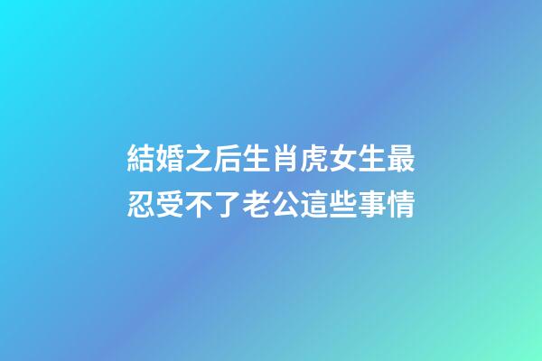 結婚之后生肖虎女生最忍受不了老公這些事情