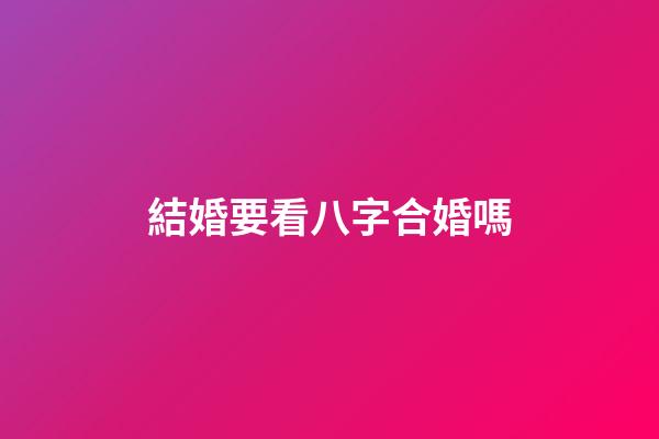 結婚要看八字合婚嗎