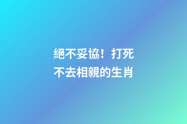 絕不妥協！打死不去相親的生肖