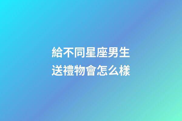 給不同星座男生送禮物會怎么樣-第1張-星座運勢-玄機派
