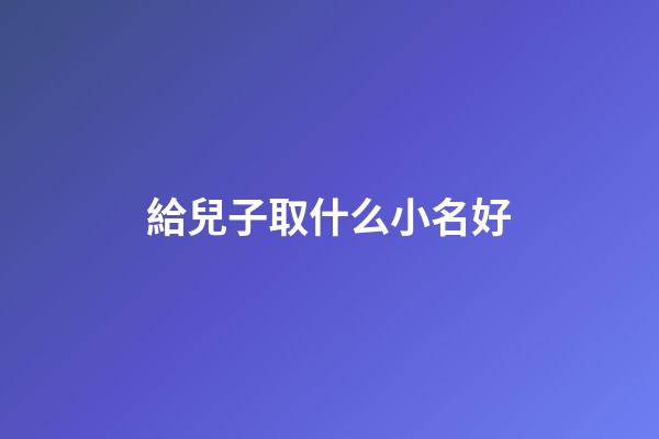給兒子取什么小名好(怎么給兒子取一個有寓意的小名)-第1張-寶寶起名-玄機派