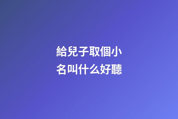 給兒子取個小名叫什么好聽(給小兒子起什么小名好聽)-第1張-寶寶起名-玄機派