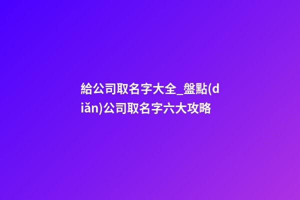 給公司取名字大全_盤點(diǎn)公司取名字六大攻略-第1張-公司起名-玄機(jī)派