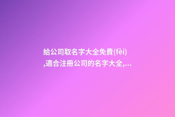 給公司取名字大全免費(fèi),適合注冊公司的名字大全,起名之家