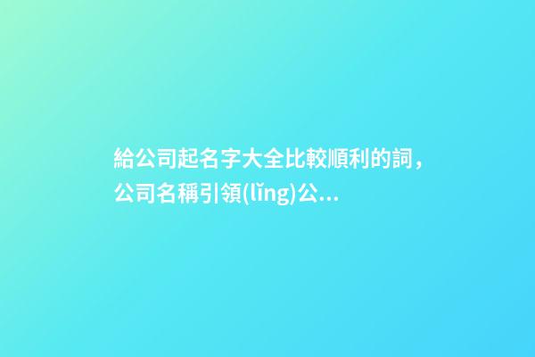 給公司起名字大全比較順利的詞，公司名稱引領(lǐng)公司發(fā)展-第1張-公司起名-玄機(jī)派