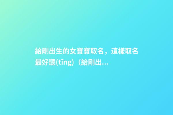 給剛出生的女寶寶取名，這樣取名最好聽(tīng)（給剛出生的女寶寶取名,這樣取名最好聽(tīng)嗎）