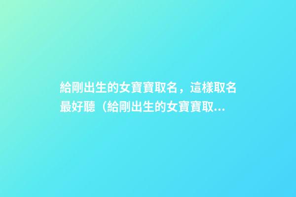 給剛出生的女寶寶取名，這樣取名最好聽（給剛出生的女寶寶取名,這樣取名最好聽嗎）