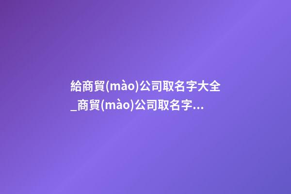 給商貿(mào)公司取名字大全_商貿(mào)公司取名字大全-第1張-公司起名-玄機派