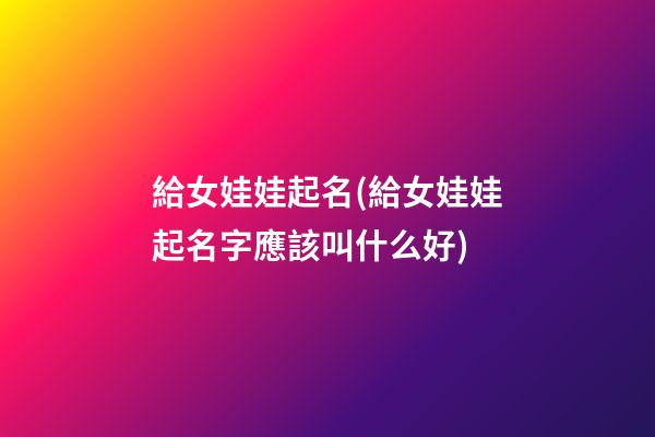給女娃娃起名(給女娃娃起名字應該叫什么好)