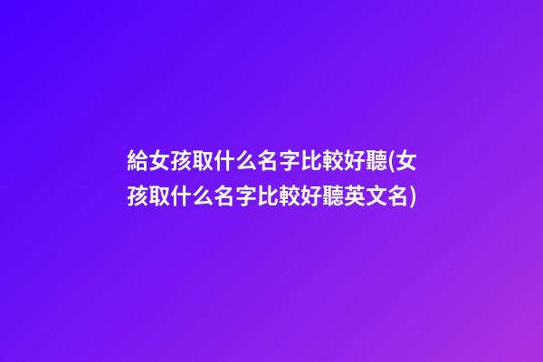 給女孩取什么名字比較好聽(女孩取什么名字比較好聽英文名)